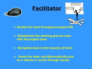 Facilitator     Guides the team throughout project life      Establishes the working ground rules with the project team      Navigates back to the issue(s) at hand       Hosts the team and diplomatically acts as a referee or works through issues 