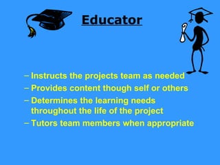 Educator



– Instructs the projects team as needed
– Provides content though self or others
– Determines the learning needs
  throughout the life of the project
– Tutors team members when appropriate
 