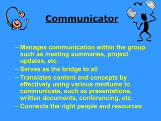 Communicator


– Manages communication within the group
  such as meeting summaries, project
  updates, etc.
– Serves as the bridge to all
– Translates content and concepts by
  effectively using various mediums to
  communicate, such as presentations,
  written documents, conferencing, etc.
– Connects the right people and resources
 