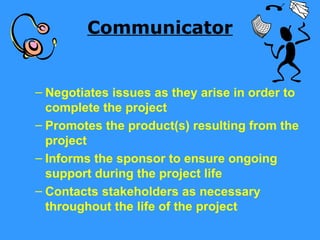 Communicator


– Negotiates issues as they arise in order to
  complete the project
– Promotes the product(s) resulting from the
  project
– Informs the sponsor to ensure ongoing
  support during the project life
– Contacts stakeholders as necessary
  throughout the life of the project
 