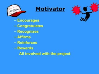 CHEE
     R!            Motivator
   – Encourages
   – Congratulates
   – Recognizes
   – Affirms
   – Reinforces
   – Rewards
          All involved with the project
 