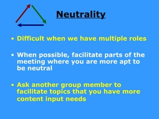 Neutrality

• Difficult when we have multiple roles

• When possible, facilitate parts of the
  meeting where you are more apt to
  be neutral

• Ask another group member to
  facilitate topics that you have more
  content input needs
 