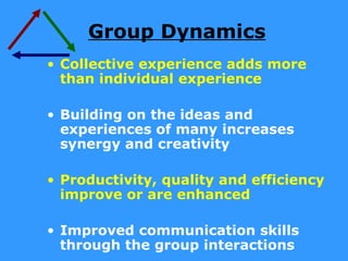 Group Dynamics
• Collective experience adds more
  than individual experience

• Building on the ideas and
  experiences of many increases
  synergy and creativity

• Productivity, quality and efficiency
  improve or are enhanced

• Improved communication skills
  through the group interactions
 