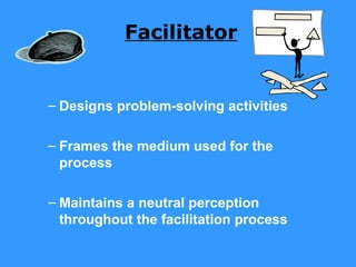 Facilitator


– Designs problem-solving activities

– Frames the medium used for the
  process

– Maintains a neutral perception
  throughout the facilitation process
 