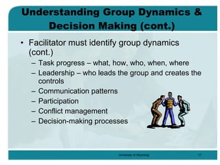 Understanding Group Dynamics & Decision Making (cont.) Facilitator must identify group dynamics (cont.) Task progress – what, how, who, when, where Leadership – who leads the group and creates the controls Communication patterns Participation Conflict management Decision-making processes 