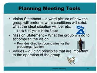 Planning Meeting Tools Vision Statement – a word picture of how the group will perform, what conditions will exist, what the ideal situation will be, etc. Look 5-10 years in the future Mission Statement – What the group will do to accomplish the vision. Provides direction/boundaries for the group/organization Values – guiding principles that are important to the operation of the group. 