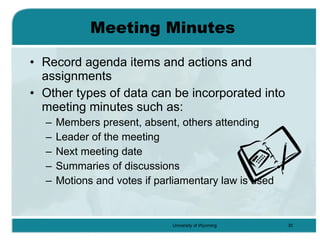 Meeting Minutes Record agenda items and actions and assignments Other types of data can be incorporated into meeting minutes such as: Members present, absent, others attending Leader of the meeting Next meeting date Summaries of discussions Motions and votes if parliamentary law is used 