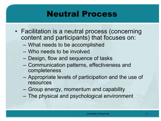 Neutral Process Facilitation is a neutral process (concerning content and participants) that focuses on: What needs to be accomplished Who needs to be involved Design, flow and sequence of tasks Communication patterns, effectiveness and completeness Appropriate levels of participation and the use of resources Group energy, momentum and capability The physical and psychological environment 