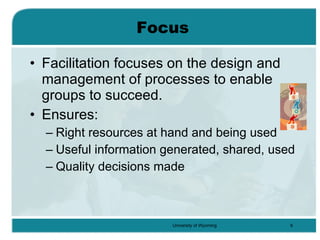 Focus Facilitation focuses on the design and management of processes to enable groups to succeed. Ensures: Right resources at hand and being used Useful information generated, shared, used Quality decisions made 