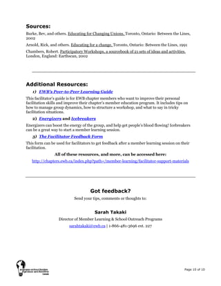 Page 10 of 10
Sources:
Burke, Bev, and others. Educating for Changing Unions. Toronto, Ontario: Between the Lines,
2002
Arnold, Rick, and others. Educating for a change. Toronto, Ontario: Between the Lines, 1991
Chambers, Robert. Participatory Workshops, a sourcebook of 21 sets of ideas and activities.
London, England: Earthscan, 2002
Additional Resources:
1) EWB’s Peer-to-Peer Learning Guide
This facilitator’s guide is for EWB chapter members who want to improve their personal
facilitation skills and improve their chapter’s member education program. It includes tips on
how to manage group dynamics, how to structure a workshop, and what to say in tricky
facilitation situations.
2) Energizers and Icebreakers
Energizers can boost the energy of the group, and help get people’s blood flowing! Icebreakers
can be a great way to start a member learning session.
3) The Facilitator Feedback Form
This form can be used for facilitators to get feedback after a member learning session on their
facilitation.
All of these resources, and more, can be accessed here:
http://chapters.ewb.ca/index.php?path=/member-learning/facilitator-support-materials
Got feedback?
Send your tips, comments or thoughts to:
Sarah Takaki
Director of Member Learning & School Outreach Programs
sarahtakaki@ewb.ca | 1-866-481-3696 ext. 227
 