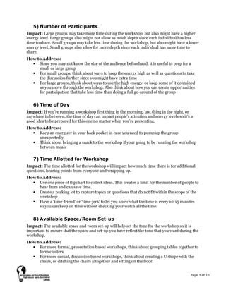 Page 3 of 10
5) Number of Participants
Impact: Large groups may take more time during the workshop, but also might have a higher
energy level. Large groups also might not allow as much depth since each individual has less
time to share. Small groups may take less time during the workshop, but also might have a lower
energy level. Small groups also allow for more depth since each individual has more time to
share.
How to Address:
• Since you may not know the size of the audience beforehand, it is useful to prep for a
small or large group
• For small groups, think about ways to keep the energy high as well as questions to take
the discussion further since you might have extra time
• For large groups, think about ways to use the high energy, or keep some of it contained
as you move through the workshop. Also think about how you can create opportunities
for participation that take less time than doing a full go-around of the group
6) Time of Day
Impact: If you’re running a workshop first thing in the morning, last thing in the night, or
anywhere in between, the time of day can impact people’s attention and energy levels so it’s a
good idea to be prepared for this one no matter when you’re presenting.
How to Address:
• Keep an energizer in your back pocket in case you need to pump up the group
unexpectedly
• Think about bringing a snack to the workshop if your going to be running the workshop
between meals
7) Time Allotted for Workshop
Impact: The time allotted for the workshop will impact how much time there is for additional
questions, hearing points from everyone and wrapping up.
How to Address:
• Use one piece of flipchart to collect ideas. This creates a limit for the number of people to
hear from and can save time.
• Create a parking lot to capture topics or questions that do not fit within the scope of the
workshop
• Have a ‘time-friend’ or ‘time-jerk’ to let you know what the time is every 10-15 minutes
so you can keep on time without checking your watch all the time.
8) Available Space/Room Set-up
Impact: The available space and room set-up will help set the tone for the workshop so it is
important to ensure that the space and set-up you have reflect the tone that you want during the
workshop.
How to Address:
• For more formal, presentation based workshops, think about grouping tables together to
form clusters
• For more casual, discussion based workshops, think about creating a U shape with the
chairs, or ditching the chairs altogether and sitting on the floor.
 