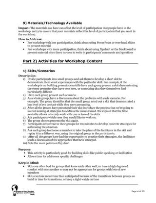 Page 4 of 10
9) Materials/Technology Available
Impact: The materials use have can affect the level of participation that people have in the
workshop, so try to ensure that your materials reflect the level of participation that you want in
the workshop.
How to Address:
• For workshop with less participation, think about using PowerPoint or over head slides
to present material
• For workshops with more participation, think about using flipchart or the blackboard to
present material since there is room to write in participants’ comments and questions
Part 2) Activities for Workshop Content
1) Skits/Scenarios
Description:
1) Divide participants into small groups and ask them to develop a short skit to
demonstrate their worst experiences with the particular skill. For example, if the
workshop is on building presentation skills have each group present a skit demonstrating
the worst presenter they have ever seen, or something that they themselves find
particularly difficult
2) Have each group present each scenario.
3) As a whole group, have a discussion about the problems with each scenario. For
example: The group identifies that the small group acted out a skit that demonstrated a
low level of eye contact while they were presenting.
4) After all the groups have presented their skit introduce the process that we’re going to
use for looking at strategies to address the issues raised. We explain that the time
available allows is to only work with one or two of the skits.
5) Ask participants which ones they would like to work on.
6) The group chosen presents the skit again.
7) Participants reconvene to their groups for ten minutes to develop concrete strategies for
addressing the situation.
8) Ask each group to choose a member to take the place of the facilitator in the skit and
replay it in a different way, using the original group as the participants.
9) After all the groups have had the opportunity to practice their strategies, the facilitator
leads a discussion of the approaches that have emerged.
10) Note the main points on flip chart.
Purpose:
• This activity is particularly good for building skills like public speaking or facilitation
• Allows time for addresses specific challenges
Keep in Mind:
• Skits are often best for groups that know each other well, or have a high degree of
comfort with one another so may not be appropriate for groups with lots of new
members
• Skits can take more time than anticipated because of the transitions between groups so
build in time for transitions, or keep a tight watch on time
 