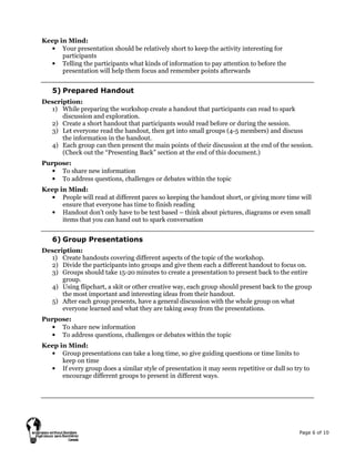 Page 6 of 10
Keep in Mind:
• Your presentation should be relatively short to keep the activity interesting for
participants
• Telling the participants what kinds of information to pay attention to before the
presentation will help them focus and remember points afterwards
5) Prepared Handout
Description:
1) While preparing the workshop create a handout that participants can read to spark
discussion and exploration.
2) Create a short handout that participants would read before or during the session.
3) Let everyone read the handout, then get into small groups (4-5 members) and discuss
the information in the handout.
4) Each group can then present the main points of their discussion at the end of the session.
(Check out the “Presenting Back” section at the end of this document.)
Purpose:
• To share new information
• To address questions, challenges or debates within the topic
Keep in Mind:
• People will read at different paces so keeping the handout short, or giving more time will
ensure that everyone has time to finish reading
• Handout don’t only have to be text based – think about pictures, diagrams or even small
items that you can hand out to spark conversation
6) Group Presentations
Description:
1) Create handouts covering different aspects of the topic of the workshop.
2) Divide the participants into groups and give them each a different handout to focus on.
3) Groups should take 15-20 minutes to create a presentation to present back to the entire
group.
4) Using flipchart, a skit or other creative way, each group should present back to the group
the most important and interesting ideas from their handout.
5) After each group presents, have a general discussion with the whole group on what
everyone learned and what they are taking away from the presentations.
Purpose:
• To share new information
• To address questions, challenges or debates within the topic
Keep in Mind:
• Group presentations can take a long time, so give guiding questions or time limits to
keep on time
• If every group does a similar style of presentation it may seem repetitive or dull so try to
encourage different groups to present in different ways.
 