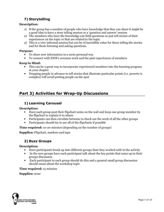 Page 7 of 10
7) Storytelling
Description:
1) If the group has a number of people who have knowledge that they can share it might be
a good idea to have a story telling session or a ‘question and answer’ session
2) The members who have the knowledge can field questions or just tell stories of their
experiences on the topic or that are related to the topic.
3) This is a very informal session but can be of incredible value for those telling the stories
and for those listening and asking questions.
Purpose:
• To share new information in a more personal way
• To connect with EWB’s overseas work and the past experiences of members
Keep in Mind:
• This can be a great way to incorporate experienced members into the learning program
at your chapter
• Prepping people in advance to tell stories that illustrate particular points (i.e. poverty is
complex) will avoid putting people on the spot
Part 3) Activities for Wrap-Up Discussions
1) Learning Carousel
Description:
• Have each group post their flipchart notes on the wall and keep one group member by
the flipchart to explain it to others
• Participants can then circulate between to check out the work of all the other groups
• Participants should try to see all of the flipcharts if possible
Time required: 10-20 minutes (depending on the number of groups)
Supplies: Flipchart, markers and tape
2) Buzz Groups
Description:
• Have participants break up into different groups than they worked with in the activity
• In the new groups have each participant talk about the key points that came up in their
groups discussion
• Each participant in each group should do this and a general small group discussion
should ensue about the workshop topic
Time required: 15 minutes
Supplies: none
 