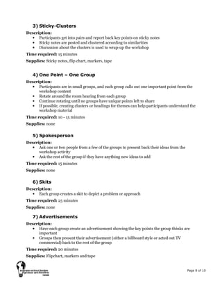 Page 8 of 10
3) Sticky-Clusters
Description:
• Participants get into pairs and report back key points on sticky notes
• Sticky notes are posted and clustered according to similarities
• Discussion about the clusters is used to wrap-up the workshop
Time required: 15 minutes
Supplies: Sticky notes, flip chart, markers, tape
4) One Point – One Group
Description:
• Participants are in small groups, and each group calls out one important point from the
workshop content
• Rotate around the room hearing from each group
• Continue rotating until no groups have unique points left to share
• If possible, creating clusters or headings for themes can help participants understand the
workshop material
Time required: 10 - 15 minutes
Supplies: none
5) Spokesperson
Description:
• Ask one or two people from a few of the groups to present back their ideas from the
workshop activity
• Ask the rest of the group if they have anything new ideas to add
Time required: 15 minutes
Supplies: none
6) Skits
Description:
• Each group creates a skit to depict a problem or approach
Time required: 25 minutes
Supplies: none
7) Advertisements
Description:
• Have each group create an advertisement showing the key points the group thinks are
important
• Groups then present their advertisement (either a billboard style or acted out TV
commercial) back to the rest of the group
Time required: 20 minutes
Supplies: Flipchart, markers and tape
 