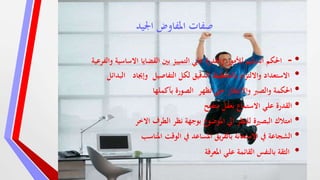 ‫اجليد‬ ‫املفاوض‬ ‫صفات‬
•-‫والفرعي‬ ‫االساسية‬ ‫القضايا‬ ‫بني‬ ‫التمييز‬ ‫علي‬ ‫والقدرة‬ ‫لألمور‬ ‫السليم‬ ‫احلكم‬‫ة‬
•‫التفاصيل‬ ‫لكل‬ ‫الدقيق‬ ‫بالتخطيط‬ ‫ام‬‫ز‬‫وااللت‬ ‫االستعداد‬‫وإجياد‬‫البدائل‬
•‫حىت‬ ‫واالنتظار‬ ‫والصرب‬ ‫احلكمة‬‫تظهر‬‫بأكملها‬ ‫الصورة‬
•‫متفتح‬ ‫بعقل‬ ‫االستماع‬ ‫علي‬ ‫القدرة‬
•‫االخر‬ ‫الطرف‬ ‫نظر‬ ‫بوجهة‬ ‫املوضوع‬ ‫ايل‬ ‫للنظر‬ ‫البصرية‬ ‫امتالك‬
•‫املناسب‬ ‫الوقت‬ ‫يف‬ ‫املساعد‬ ‫يق‬‫ر‬‫بالف‬ ‫االستعانة‬ ‫يف‬ ‫الشجاعة‬
•‫املعرفة‬ ‫علي‬ ‫القائمة‬ ‫بالنفس‬ ‫الثقة‬
 