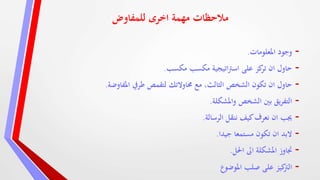 ‫للمفاوض‬ ‫اخرى‬ ‫مهمة‬ ‫مالحظات‬
-‫املعلومات‬ ‫وجود‬.
-‫مكسب‬ ‫اتيجية‬‫رت‬‫اس‬ ‫على‬ ‫كز‬‫تر‬ ‫ان‬ ‫حاول‬‫مكسب‬.
-‫املفاوضة‬ ‫طريف‬ ‫لتقمص‬ ‫حماوالتك‬ ‫مع‬ ،‫الثالث‬ ‫الشخص‬ ‫تكون‬ ‫ان‬ ‫حاول‬.
-‫واملشكلة‬ ‫الشخص‬ ‫بني‬ ‫يق‬‫ر‬‫التف‬.
-‫الرسالة‬ ‫ننقل‬ ‫كيف‬‫نعرف‬ ‫ان‬ ‫جيب‬.
-‫جيدا‬ ‫مستمعا‬ ‫تكون‬ ‫ان‬ ‫البد‬.
-‫احلل‬ ‫اىل‬ ‫املشكلة‬ ‫جتاوز‬.
-‫املوضوع‬ ‫صلب‬ ‫على‬ ‫كيز‬‫الرت‬
 