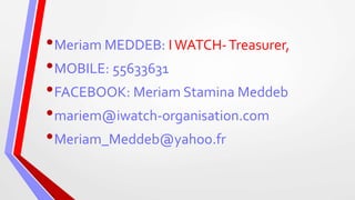 •Meriam MEDDEB: IWATCH-Treasurer,
•MOBILE: 55633631
•FACEBOOK: Meriam Stamina Meddeb
•mariem@iwatch-organisation.com
•Meriam_Meddeb@yahoo.fr
 