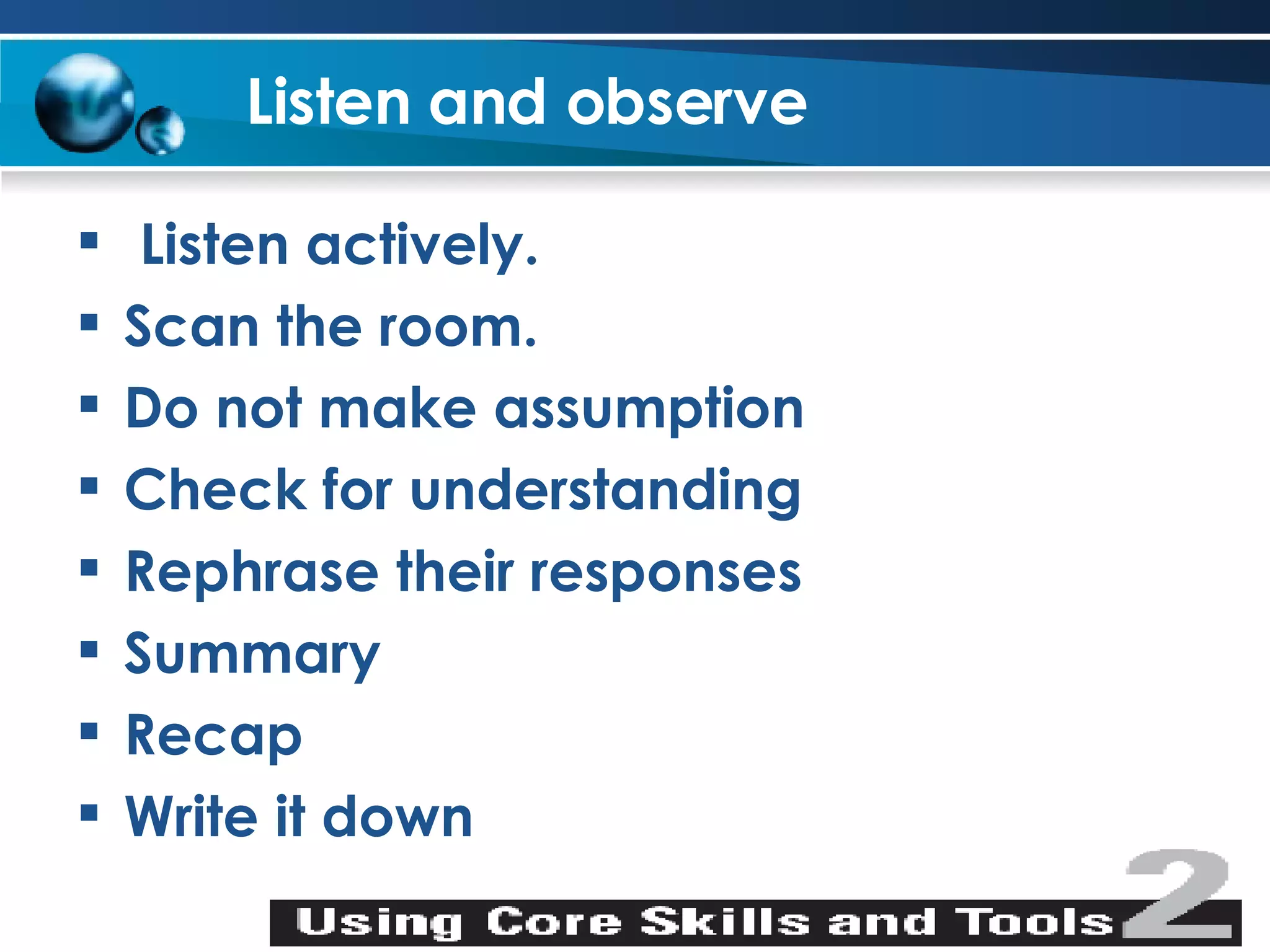 Listen and observe Listen actively. Scan the room. Do not make assumption Check for understanding Rephrase their responses Summary Recap Write it down 