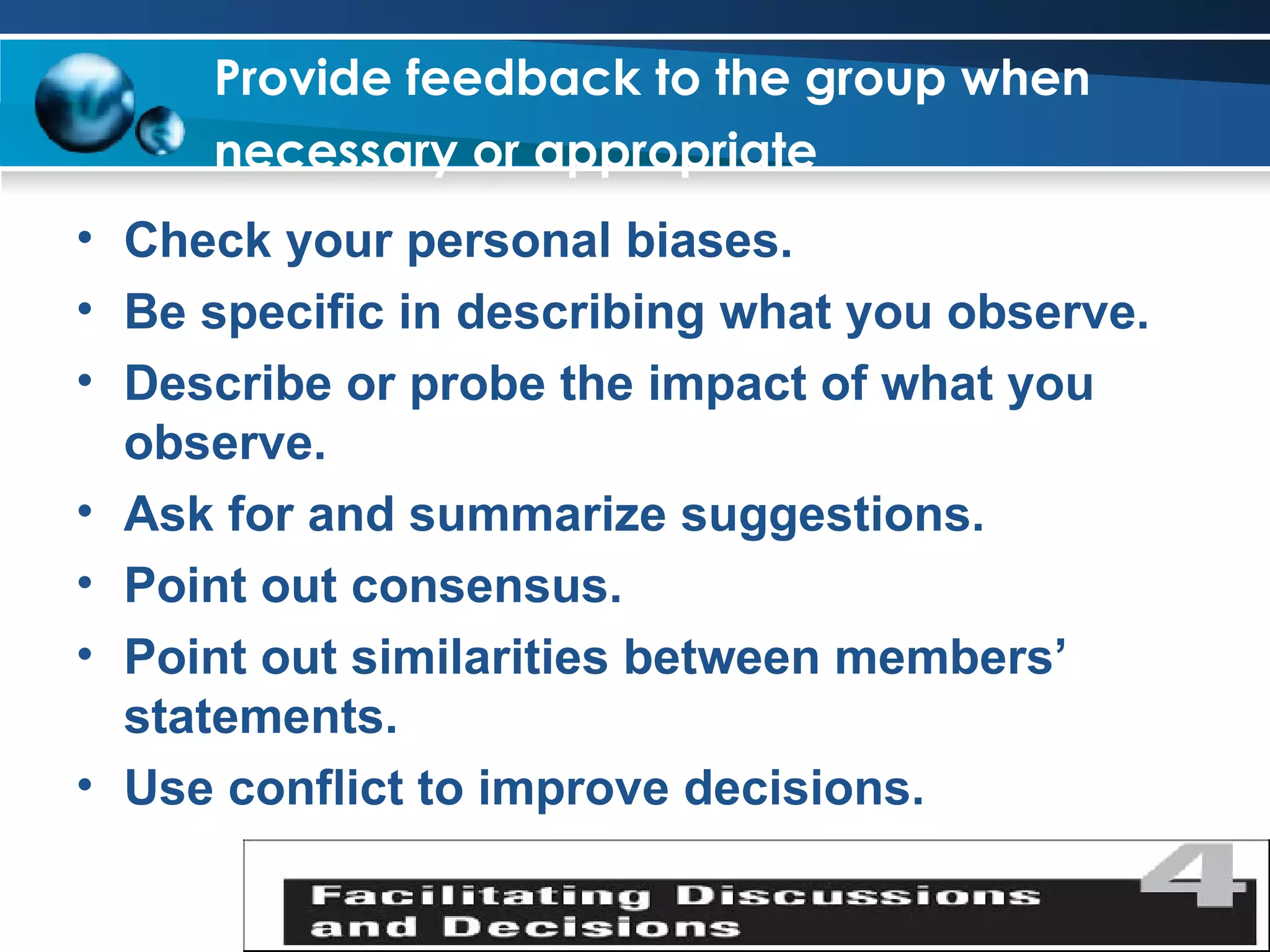Provide feedback to the group when necessary or appropriate   Check your personal biases. Be specific in describing what you observe. Describe or probe the impact of what you observe. Ask for and summarize suggestions. Point out consensus. Point out similarities between members’ statements. Use conflict to improve decisions. 