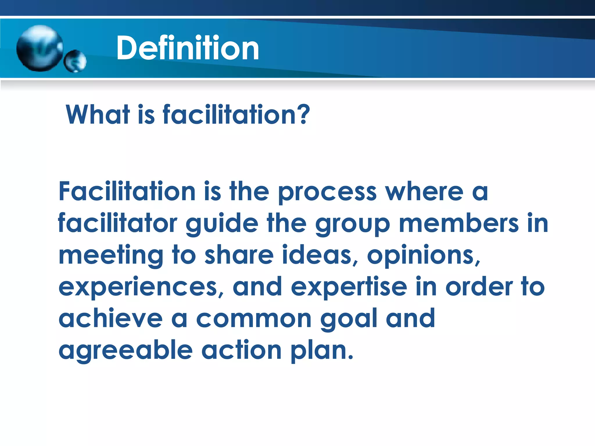 Definition What is facilitation? Facilitation is the process where a facilitator guide the group members in meeting to share ideas, opinions, experiences, and expertise in order to achieve a common goal and agreeable action plan.  