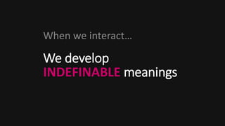 We develop
INDEFINABLE meanings
When we interact…
 