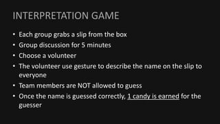 INTERPRETATION GAME
• Each group grabs a slip from the box
• Group discussion for 5 minutes
• Choose a volunteer
• The volunteer use gesture to describe the name on the slip to
everyone
• Team members are NOT allowed to guess
• Once the name is guessed correctly, 1 candy is earned for the
guesser
 