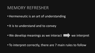 MEMORY REFRESHER
• Hermeneutic is an art of understanding
• It is to understand and to convey
• We develop meanings as we interact we interpret
• To interpret correctly, there are 7 main rules to follow
 