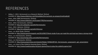 REFERENCES
• Addeo, F., 2013. Hermeneutic as a Research Method. [Online]
Available at: http://www.slideshare.net/FeliceAddeo/hermeneutic-as-aresearchmethoddraft
• Anon., 2014. Bible Hermeneutics. [Online]
Available at: http://www.slideshare.net/touqeer7795/hermenetius
• Anon., 2014. Hermeneutics. [Online]
Available at: http://en.wikipedia.org/wiki/Hermeneutics
• Anon., 2014. Inference. [Online]
Available at: http://en.wikipedia.org/wiki/Inference
• Anon., n.d. Brain Study. [Online]
Available at: http://seniorcareminneapolis.net/2013/09/27/brain-study-if-you-can-read-this-out-loud-you-have-a-strong-mind/
• Anon., n.d. Hermeneutics. [Online]
Available at: http://psychology.wikia.com/wiki/Hermeneutics
• Anon., n.d. Hermeneutics. [Online]
Available at: http://www.powershow.com/view2a/43dadc-YWNkO/BT101_Hermeneutics_powerpoint_ppt_presentation
• Anon., n.d. How to Play Celebrity Guessing Game. [Online]
Available at: http://www.howdoyouplay.net/party-games/how-to-play-the-celebrity-game.html
 