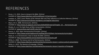 REFERENCES
• Duran, J. R., 2010. How to Interpret the Bible. [Online]
Available at: http://www.slideshare.net/lnored/lesson-12-hermenuetics
• Lovelace, A., 2010. Iconic Photos of the Vietnam War and Their Influence on Collective Memory. [Online]
Available at: http://vietnamiconicphotos.wordpress.com/tag/tet-execution/
• Myers, M. D., 2008. Hermeneutics. [Online]
Available at: http://www.uk.sagepub.com/myers/Edited%20material/Chapter_14_-_Hermeneutics.ppt
• Rhodes, R., n.d. The Eight Rules of Bible Interpretation. [Online]
Available at: www.ecclesia.org/truth/8-rules.html
• Storms, S., 2013. Basic Hermeneutical Principles. [Online]
Available at: http://www.reclaimingthemind.org/blog/2013/10/basic-hermeneutical-principles/
• Taylor, G., n.d. Hermeneutics: How to Study the Bible. [Online]
Available at: http://www.padfield.com/acrobat/taylor/hermeneutics.pdf
• White, A., 2008. The Science and Art of Hermeneutics. [Online]
Available at: http://www.slideshare.net/allenwhite/hermeneutics-lesson-1-science-and-art-presentation
• White, A., 2013. The Quesion of Language. [Online]
Available at: http://www.slideshare.net/allenwhite/hermeneutics-lesson-3-question-of-language
 