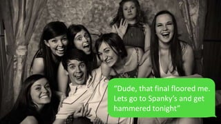 “Dude, that final floored me.
Lets go to Spanky’s and get
hammered tonight”
 