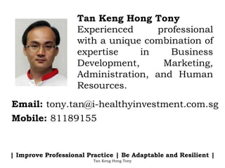 Tan Keng Hong Tony
Experienced professional
with a unique combination of
expertise in Business
Development, Marketing,
Administration, and Human
Resources.
Email: tony.tan@i-healthyinvestment.com.sg
Mobile: 81189155
| Improve Professional Practice | Be Adaptable and Resilient |
Tan Keng Hong Tony
 