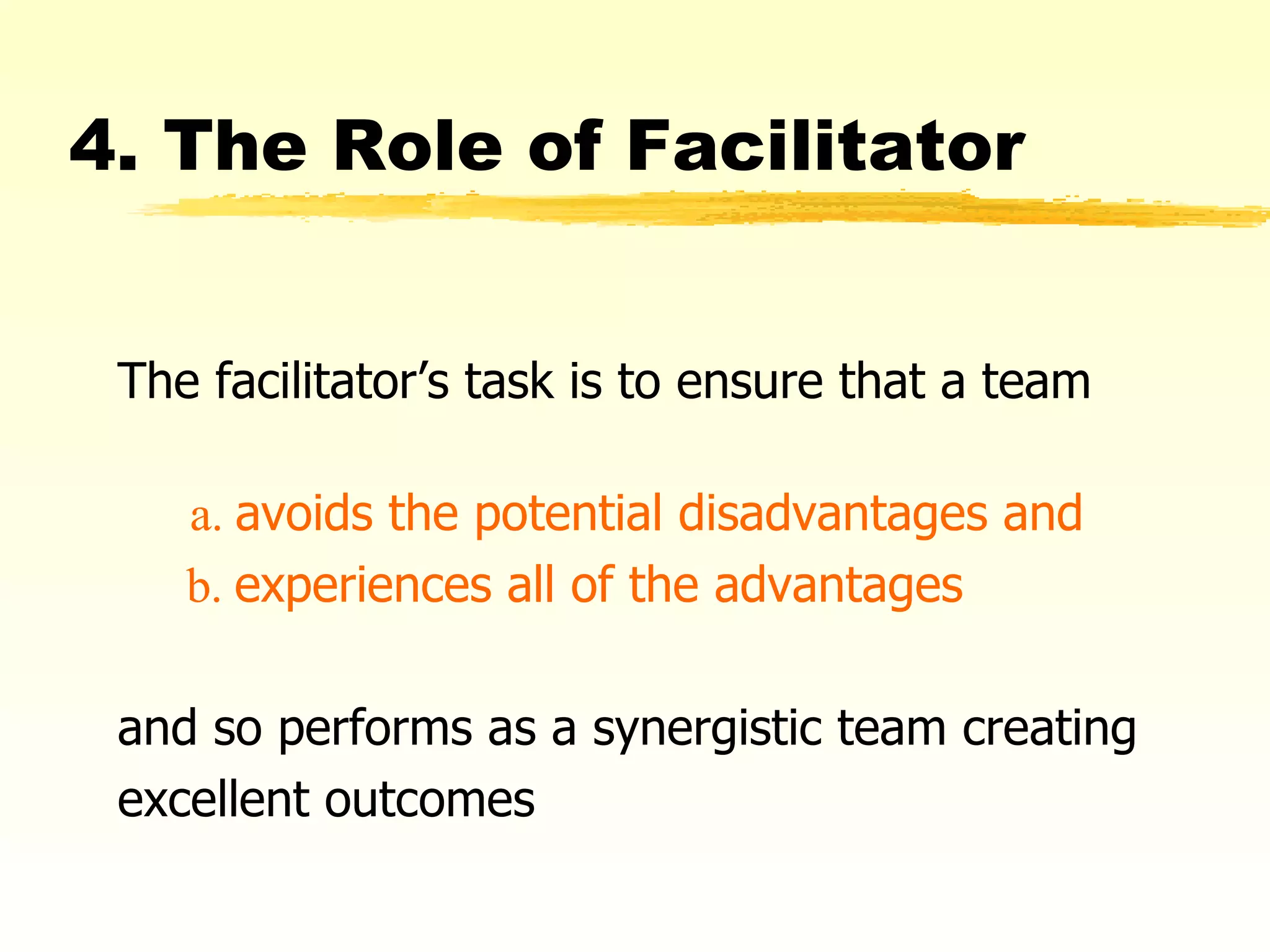 4. The Role of Facilitator The facilitator’s task is to ensure that a team   a.  avoids the potential disadvantages and   b.  experiences all of the advantages   and so performs as a synergistic team creating excellent outcomes 