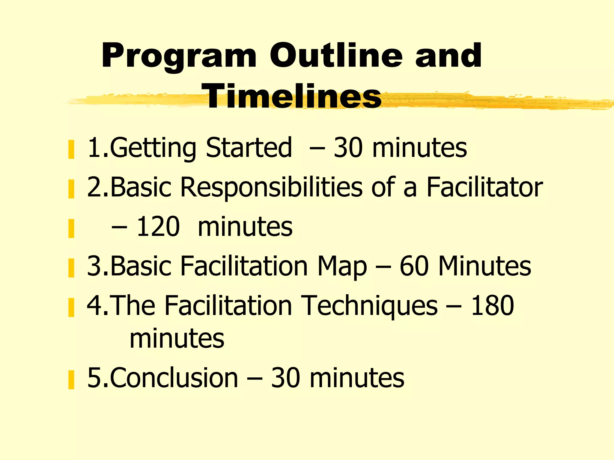 Program Outline and Timelines 1.Getting Started  – 30 minutes 2.Basic Responsibilities of a Facilitator  –  120  minutes 3.Basic Facilitation Map – 60 Minutes 4.The Facilitation Techniques – 180   minutes 5.Conclusion – 30 minutes 