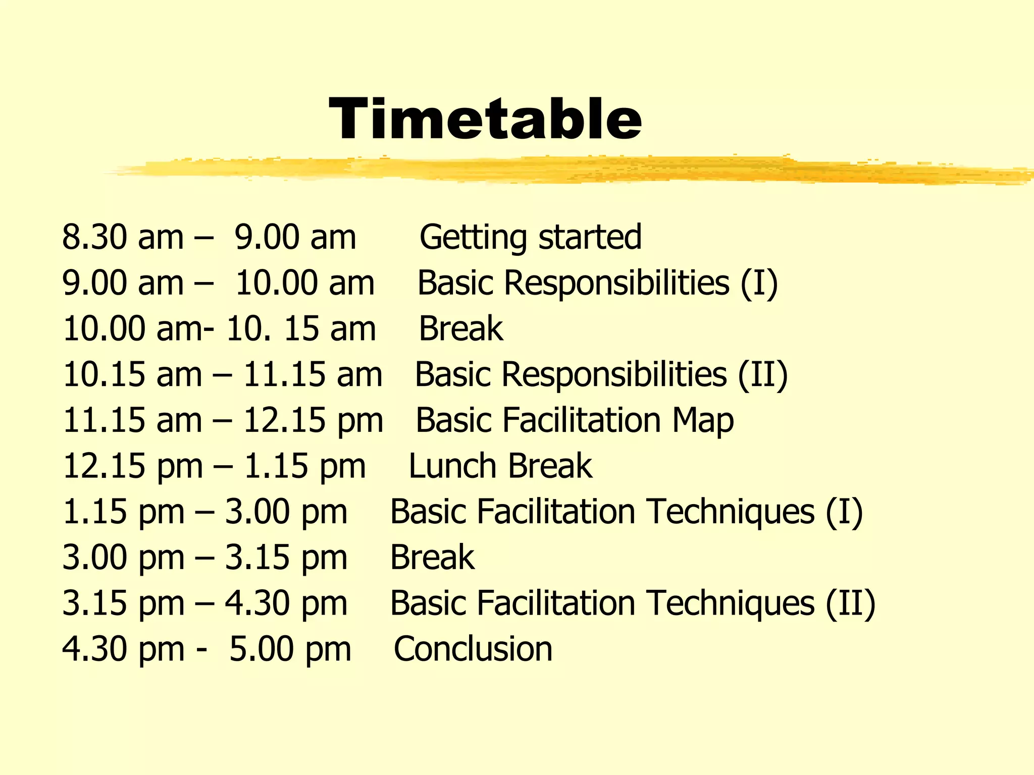Timetable 8.30 am –  9.00 am  Getting started 9.00 am –  10.00 am  Basic Responsibilities (I) 10.00 am- 10. 15 am  Break 10.15 am – 11.15 am  Basic Responsibilities (II) 11.15 am – 12.15 pm  Basic Facilitation Map 12.15 pm – 1.15 pm  Lunch Break 1.15 pm – 3.00 pm  Basic Facilitation Techniques (I) 3.00 pm – 3.15 pm  Break 3.15 pm – 4.30 pm  Basic Facilitation Techniques (II) 4.30 pm -  5.00 pm  Conclusion 