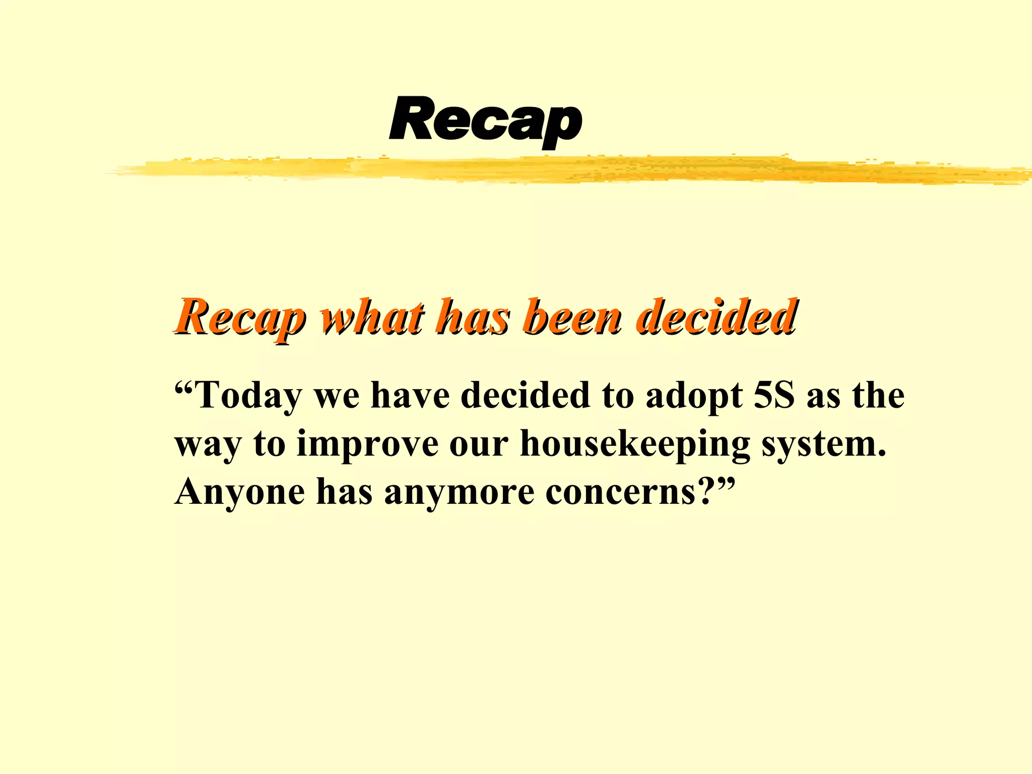 Recap Recap what has been decided “ Today we have decided to adopt 5S as the way to improve our housekeeping system. Anyone has anymore concerns?” 