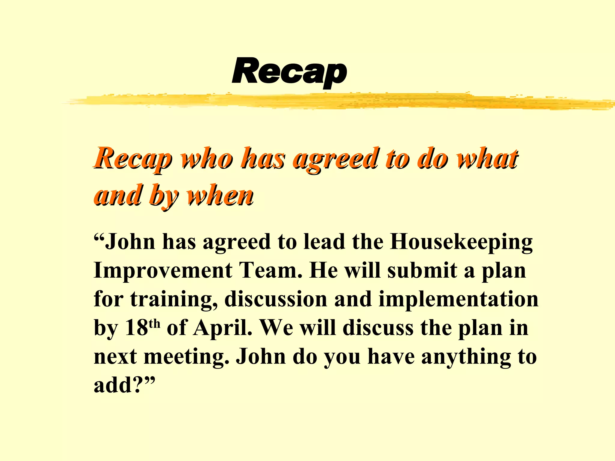 Recap Recap who has agreed to do what and by when “ John has agreed to lead the Housekeeping Improvement Team. He will submit a plan for training, discussion and implementation by 18 th  of April. We will discuss the plan in next meeting. John do you have anything to add?” 