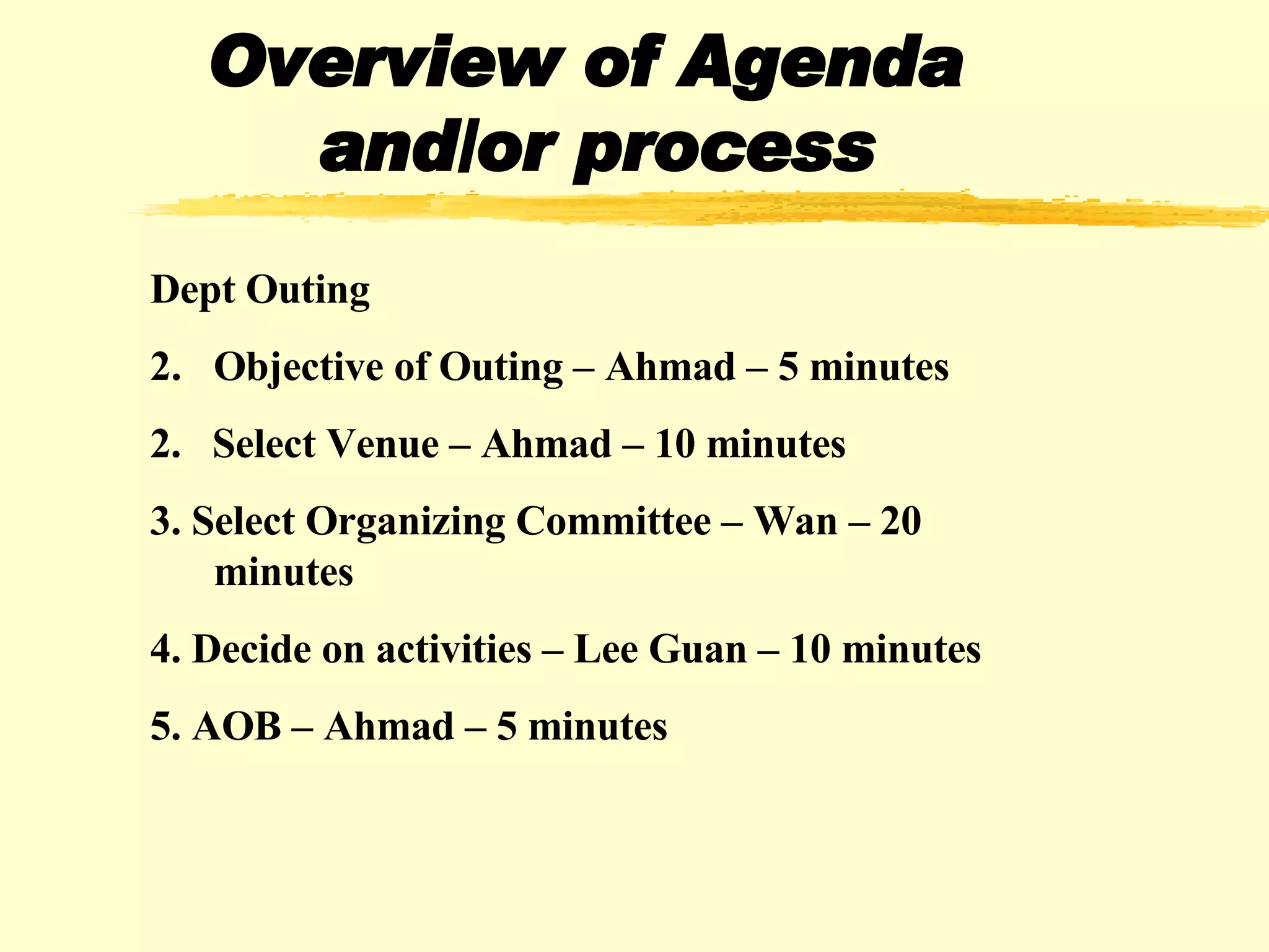 Overview of Agenda  and/or process Dept Outing Objective of Outing – Ahmad – 5 minutes 2.  Select Venue – Ahmad – 10 minutes 3. Select Organizing Committee – Wan – 20 minutes 4. Decide on activities – Lee Guan – 10 minutes 5. AOB – Ahmad – 5 minutes 