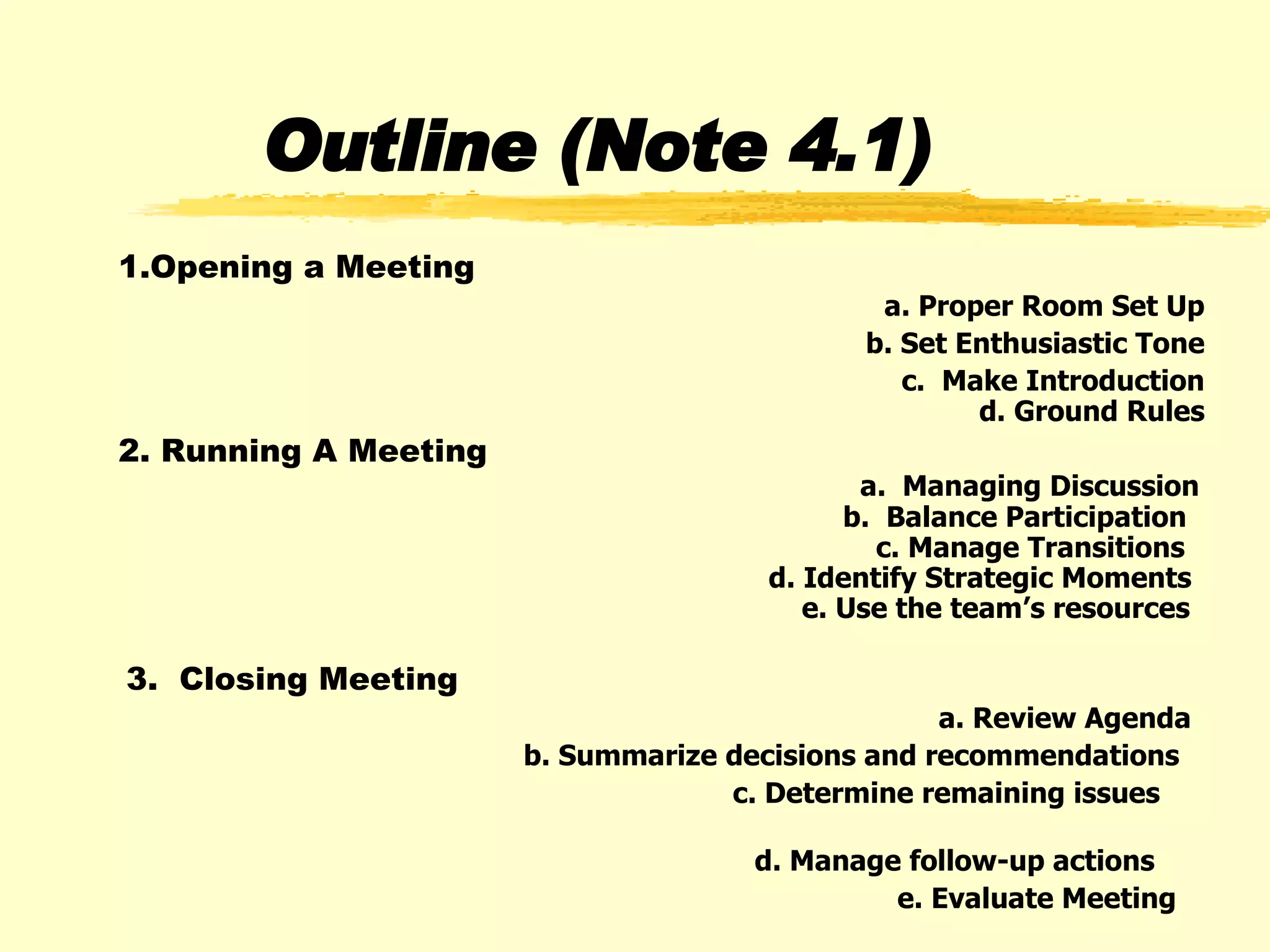 Outline (Note 4.1) 1.Opening a Meeting  a. Proper Room Set Up b. Set Enthusiastic Tone c.  Make Introduction   d. Ground Rules 2. Running A Meeting   a.  Managing Discussion   b.  Balance Participation   c. Manage Transitions   d. Identify Strategic Moments   e. Use the team’s resources 3.  Closing Meeting a. Review Agenda b. Summarize decisions and recommendations  c. Determine remaining issues  d. Manage follow-up actions  e. Evaluate Meeting   