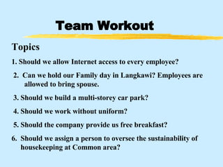Team Workout Topics 1.  Should we allow Internet access to every employee?   2.  Can we hold our Family day in Langkawi? Employees are   allowed to bring spouse.   3. Should we build a multi-storey car park?   4. Should we work without uniform?   5. Should the company provide us free breakfast? 6.  Should we assign a person to oversee the sustainability of   housekeeping at Common area?   