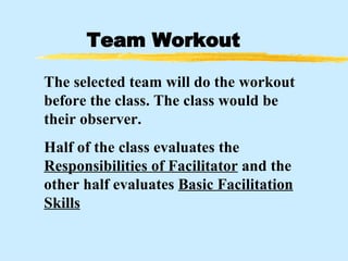 Team Workout The selected team will do the workout before the class. The class would be their observer. Half of the class evaluates the  Responsibilities of Facilitator  and the other half evaluates  Basic Facilitation Skills 
