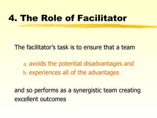 4. The Role of Facilitator The facilitator’s task is to ensure that a team   a.  avoids the potential disadvantages and   b.  experiences all of the advantages   and so performs as a synergistic team creating excellent outcomes 