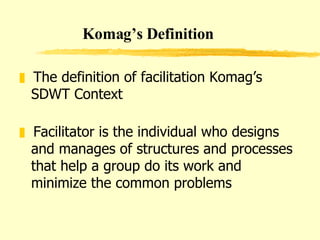 The definition of facilitation Komag’s SDWT Context Facilitator is the individual who designs and manages of structures and processes that help a group do its work and minimize the common problems  Komag’s Definition 