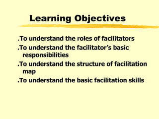 Learning Objectives . To understand the roles of facilitators .To understand the facilitator’s basic responsibilities  .To understand the structure of facilitation map   .To understand the basic facilitation skills 