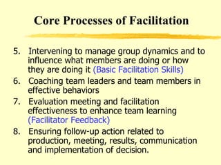 5.  Intervening to manage group dynamics and to influence what members are doing or how they are doing it  (Basic Facilitation Skills) 6.  Coaching team leaders and team members in effective behaviors 7.  Evaluation meeting and facilitation effectiveness to enhance team learning  (Facilitator Feedback) 8.  Ensuring follow-up action related to production, meeting, results, communication and implementation of decision. Core Processes of Facilitation 