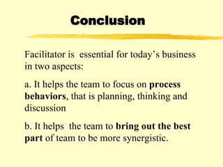 Facilitator is  essential for today’s business in two aspects: a. It helps the team to focus on  process   behaviors , that is planning, thinking and discussion b. It helps  the team to  bring out the best part  of team to be more synergistic.   Conclusion 