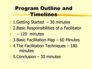 Program Outline and Timelines 1.Getting Started  – 30 minutes 2.Basic Responsibilities of a Facilitator  –  120  minutes 3.Basic Facilitation Map – 60 Minutes 4.The Facilitation Techniques – 180   minutes 5.Conclusion – 30 minutes 