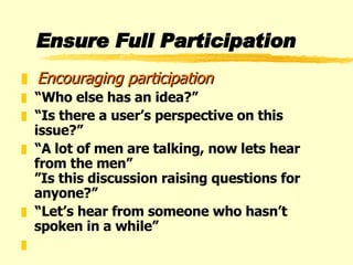 Ensure Full Participation Encouraging participation “ Who else has an idea?” “ Is there a user’s perspective on this issue?” “ A lot of men are talking, now lets hear from the men” ”Is this discussion raising questions for anyone?” “ Let’s hear from someone who hasn’t spoken in a while”   