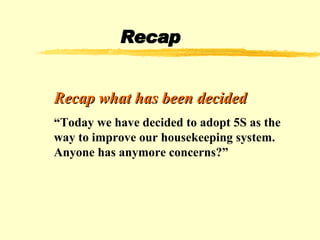 Recap Recap what has been decided “ Today we have decided to adopt 5S as the way to improve our housekeeping system. Anyone has anymore concerns?” 