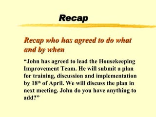 Recap Recap who has agreed to do what and by when “ John has agreed to lead the Housekeeping Improvement Team. He will submit a plan for training, discussion and implementation by 18 th  of April. We will discuss the plan in next meeting. John do you have anything to add?” 